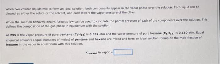 When two volatile liquids mix to form an ideal solution, both components appear in the vapor phase over the solution. Each liquid can be
viewed as either the solute or the solvent, and each lowers the vapor pressure of the other.
When the solution behaves ideally, Raoult's law can be used to calculate the partial pressure of each of the components over the solution. This
defines the composition of the gas phase in equilibrium with the solution.
At 295 K the vapor pressure of pure pentane (C5H₁2) is 0.532 atm and the vapor pressure of pure hexane (C6H14) is 0.169 atm. Equal
chemical amounts (equal numbers of moles) of pentane and hexane are mixed and form an ideal solution. Compute the mole fraction of
hexane in the vapor in equilibrium with this solution.
Xhexane in vapor =