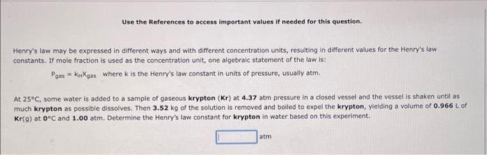 Use the References to access important values if needed for this question.
Henry's law may be expressed in different ways and with different concentration units, resulting in different values for the Henry's law
constants. If mole fraction is used as the concentration unit, one algebraic statement of the law is:
Pgas - KHXgas where k is the Henry's law constant in units of pressure, usually atm.
At 25°C, some water is added to a sample of gaseous krypton (Kr) at 4.37 atm pressure in a closed vessel and the vessel is shaken until as
much krypton as possible dissolves. Then 3.52 kg of the solution is removed and boiled to expel the krypton, yielding a volume of 0.966 L of
Kr(g) at 0°C and 1.00 atm. Determine the Henry's law constant for krypton in water based on this experiment.
atm