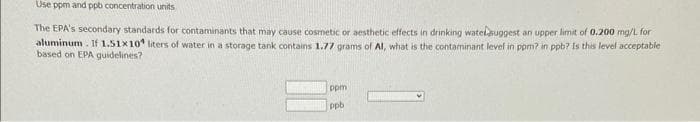 Use ppm and ppb concentration units
The EPA's secondary standards for contaminants that may cause cosmetic or aesthetic effects in drinking watelsuggest an upper limit of 0.200 mg/L for
aluminum. If 1.51x10 liters of water in a storage tank contains 1.77 grams of Al, what is the contaminant level in ppm? in ppb? Is this level acceptable
based on EPA guidelines?
ppm
ppb