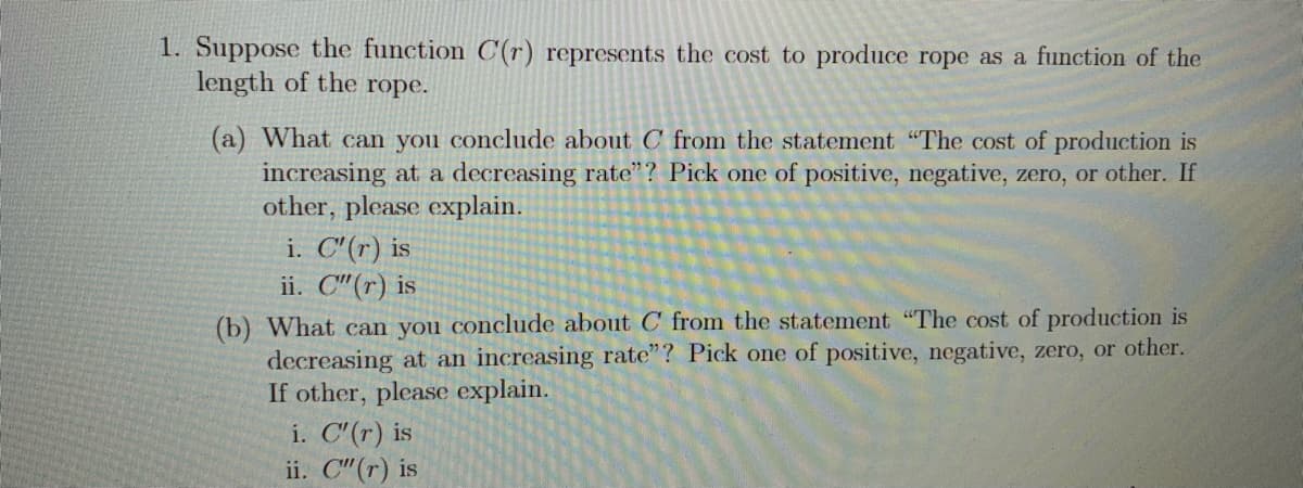 1. Suppose the function C(r) represents the cost to produce rope as a function of the
length of the rope.
(a) What can you conclude about C from the statement "The cost of production is
increasing at a decreasing rate"? Pick one of positive, negative, zero, or other. If
other, please explain.
i. C"(r) is
ii. C"(r) is
(b) What can you conclude about C from the statement "The cost of production is
decreasing at an increasing rate"? Pick one of positive, negative, zero, or other.
If other, please explain.
i. C"(r) is
ii. C"(r) is
