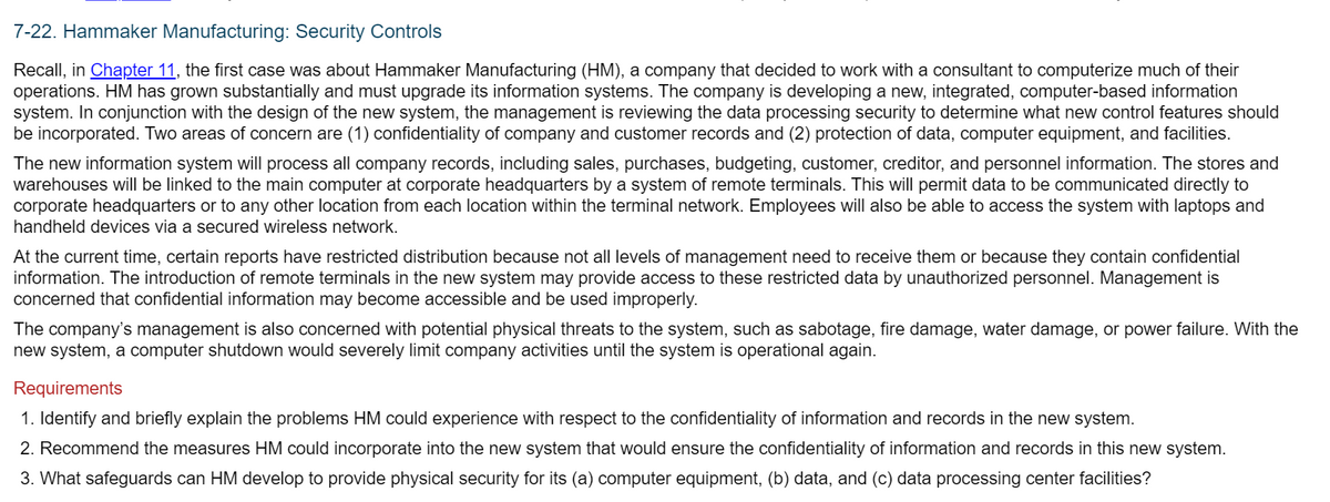 7-22. Hammaker Manufacturing: Security Controls
Recall, in Chapter 11, the first case was about Hammaker Manufacturing (HM), a company that decided to work with a consultant to computerize much of their
operations. HM has grown substantially and must upgrade its information systems. The company is developing a new, integrated, computer-based information
system. In conjunction with the design of the new system, the management is reviewing the data processing security to determine what new control features should
be incorporated. Two areas of concern are (1) confidentiality of company and customer records and (2) protection of data, computer equipment, and facilities.
The new information system will process all company records, including sales, purchases, budgeting, customer, creditor, and personnel information. The stores and
warehouses will be linked to the main computer at corporate headquarters by a system of remote terminals. This will permit data to be communicated directly to
corporate headquarters or to any other location from each location within the terminal network. Employees will also be able to access the system with laptops and
handheld devices via a secured wireless network.
At the current time, certain reports have restricted distribution because not all levels of management need to receive them or because they contain confidential
information. The introduction of remote terminals in the new system may provide access to these restricted data by unauthorized personnel. Management is
concerned that confidential information may become accessible and be used improperly.
The company's management is also concerned with potential physical threats to the system, such as sabotage, fire damage, water damage, or power failure. With the
new system, a computer shutdown would severely limit company activities until the system is operational again.
Requirements
1. Identify and briefly explain the problems HM could experience with respect to the confidentiality of information and records in the new system.
2. Recommend the measures HM could incorporate into the new system that would ensure the confidentiality of information and records in this new system.
3. What safeguards can HM develop to provide physical security for its (a) computer equipment, (b) data, and (c) data processing center facilities?
