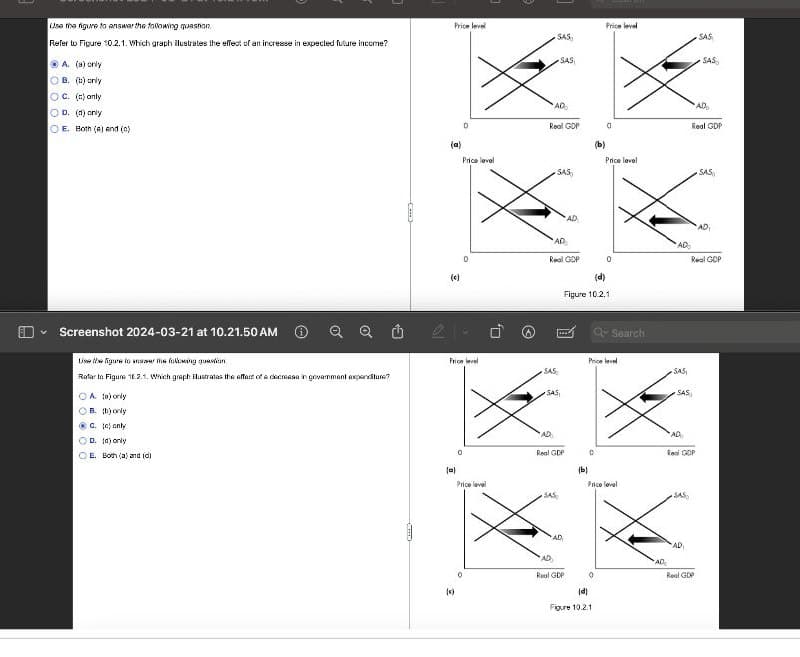 Use the figure to answer the following question
Refer to Figure 10.2.1. Which graph ilustrates the effect of an increase in expected future income?
A. (a) only
OB. (b) only
OC. (c) only
OD. (d) only
OE. Both (a) and (c)
Screenshot 2024-03-21 at 10.21.50 AM
Lise the figure to answer the following question
Refer to Figure 16.2.1. Which graph ilustrates the effect of a decrease in goverment expenditure?
OA (a) only
OB. (b) only
C. (e) only
OD. (d) only
OE. Both (a) and idi
G
(---)
(c)
Price level
Price level
SAS
SAS
SAS
SAS
(a)
AD
AD
Real GDP
0
Real GDP
(b)
Price level
SAS
Price level
SAS
Price level
ولا
AD
AD
AD
0
Real GDP
AD
Real GDP
(d)
Figure 10.2.1
Search
Price level
SAS
SAS,
SAS
SAS
AD
Real GDP
0
AD
Real GDP
(ы)
Price level
SAS
(a)
Price level
SAS
AD
AD
AD
AD
Real GDP
0
Real GDP
(c)
(d)
Figure 10.2.1