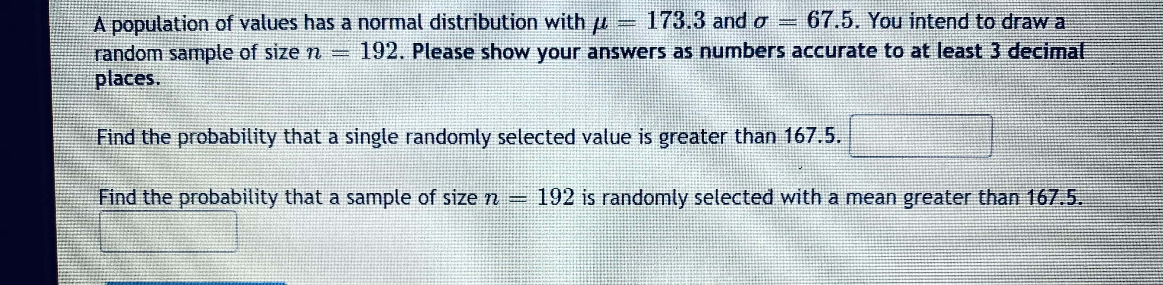 A population of values has a normal distribution with u = 173.3 and o
random sample of size n 192. Please show your answers as numbers accurate to at least 3 decimal
places.
= 67.5. You intend to draw a
