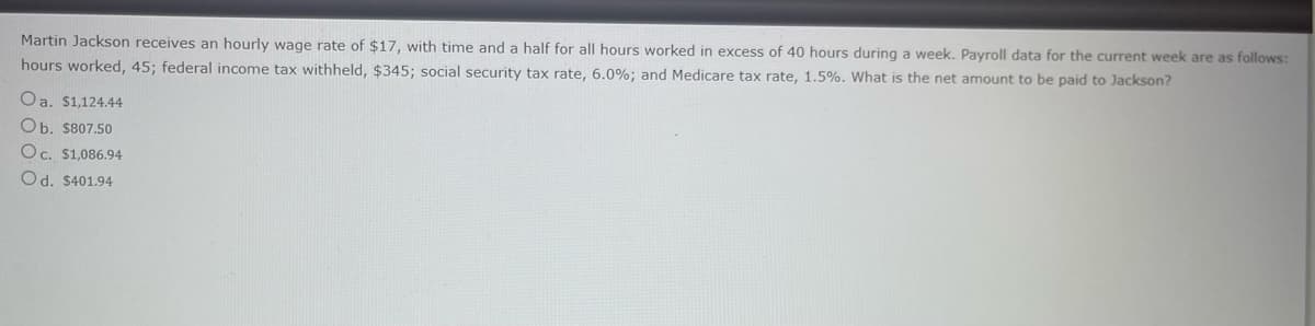 Martin Jackson receives an hourly wage rate of $17, with time and a half for all hours worked in excess of 40 hours during a week. Payroll data for the current week are as follows:
hours worked, 45; federal income tax withheld, $345; social security tax rate, 6.0%; and Medicare tax rate, 1.5%. What is the net amount to be paid to Jackson?
Oa. $1,124.44
Ob. $807.50
Oc. $1,086.94
Od. $401.94