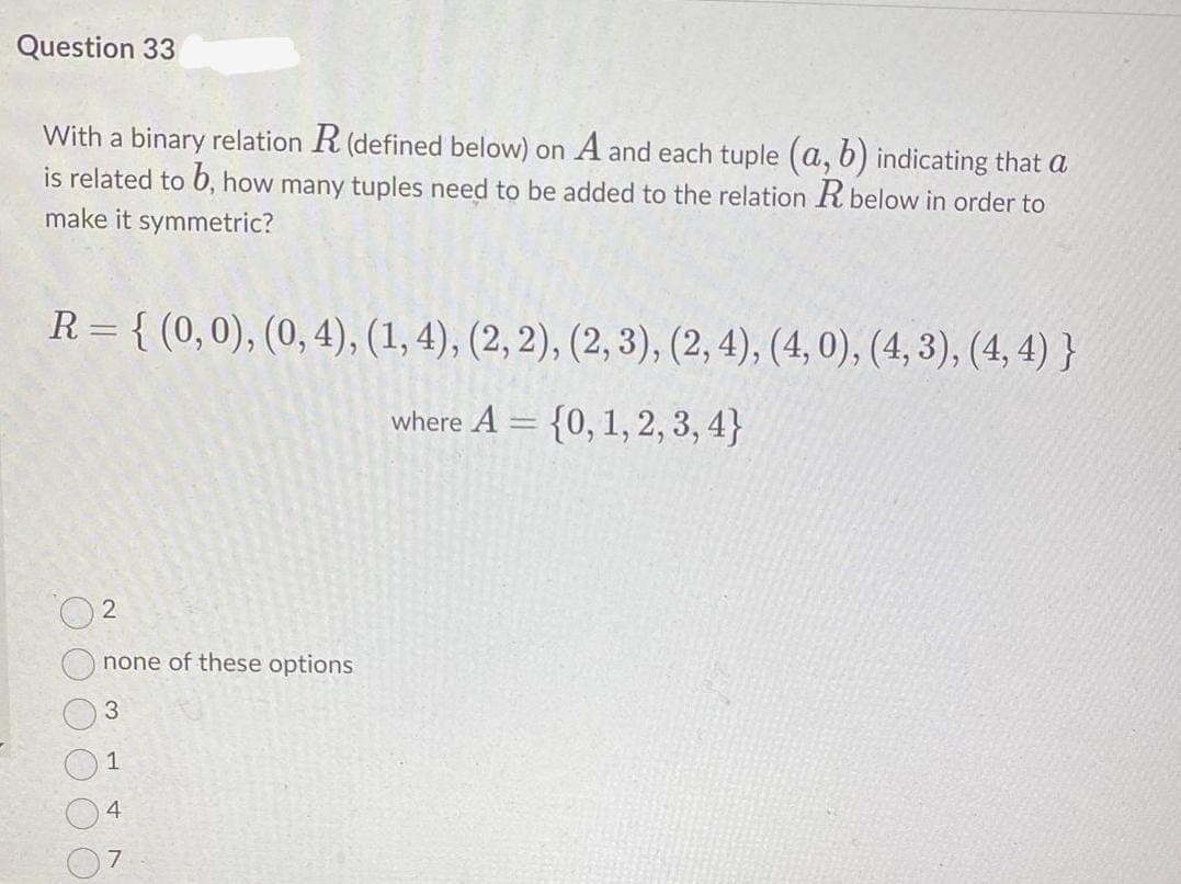 Question 33
With a binary relation R (defined below) on A and each tuple (a, b) indicating that a
is related to 6, how many tuples need to be added to the relation R below in order to
make it symmetric?
R = { (0,0), (0, 4), (1, 4), (2, 2), (2, 3), (2, 4), (4, 0), (4, 3), (4, 4) }
where A = {0, 1, 2, 3, 4}
none of these options
1
4
7
2.
