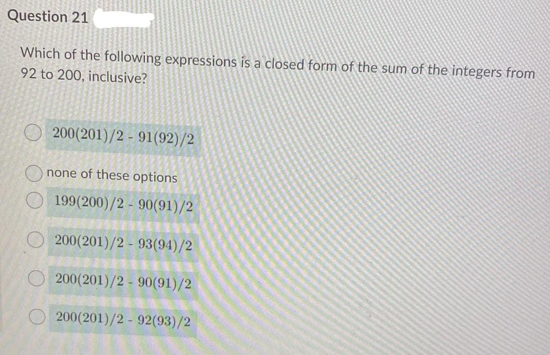 Question 21
Which of the following expressions is a closed form of the sum of the integers from
92 to 200, inclusive?
200(201)/2 - 91(92)/2
none of these options
199(200)/2 - 90(91)/2
200(201)/2 - 93(94)/2
O 200(201)/2 - 90(91)/2
200(201)/2 - 92(93)/2
