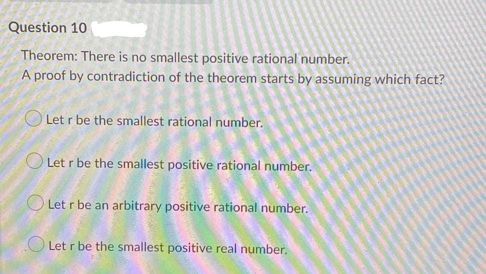 Question 10
Theorem: There is no smallest positive rational number.
A proof by contradiction of the theorem starts by assuming which fact?
O Let r be the smallest rational number.
O Let r be the smallest positive rational number.
O Let r be an arbitrary positive rational number.
O Let r be the smallest positive real number.
