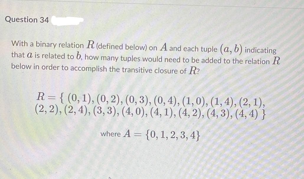 Question 34
With a binary relation R (defined below) on A and each tuple (a, 6) indicating
that a is related to 6, how many tuples would need to be added to the relation R
below in order to accomplish the transitive closure of R?
R = { (0,1), (0, 2), (0, 3), (0, 4), (1,0), (1, 4), (2, 1),
(2, 2), (2, 4), (3, 3), (4, 0), (4, 1), (4, 2), (4, 3), (4, 4) }
where A = {0, 1, 2, 3, 4}
