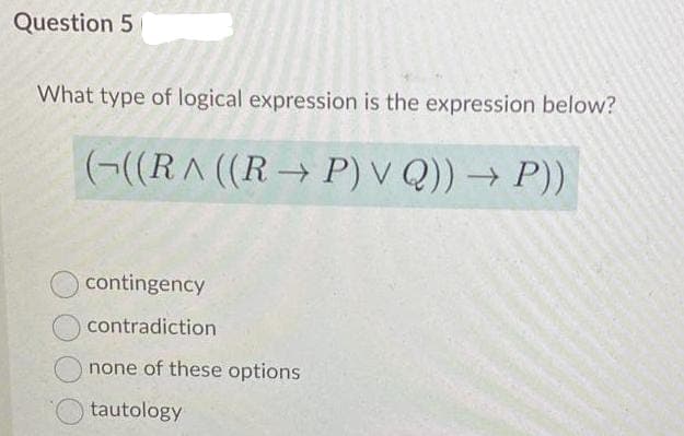 Question 5
What type of logical expression is the expression below?
(¬((R^ ((R → P) V Q)) → P))
contingency
contradiction
none of these options
tautology
