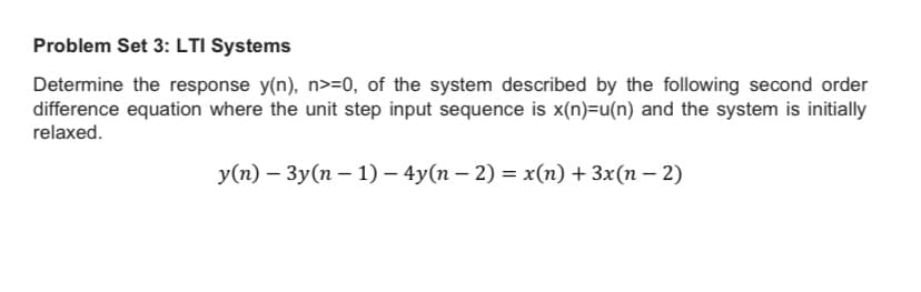 Problem Set 3: LTI Systems
Determine the response y(n), n>=0, of the system described by the following second order
difference equation where the unit step input sequence is x(n)=u(n) and the system is initially
relaxed.
y(n) – 3y(n – 1) – 4y(n – 2) = x(n) + 3x(n – 2)
