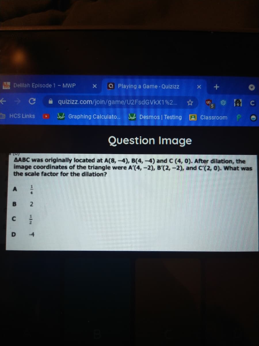 Delilah Episode 1- MWP
a Playing a Game - Quizizz
个少 C
A quizizz.com/join/game/U2FsdGVkX1%2..
HCS Links
J Graphing Calculato...
Jah Desmos | Testing
A Classroom
Question Image
AABC was originally located at A(8,-4), B(4,-4) and C (4, 0). After dilation, the
image coordinates of the triangle were A'(4, -2), B'(2,-2), and C'(2, 0). What was
the scale factor for the dilation?
B
1/4
2.
1/7
