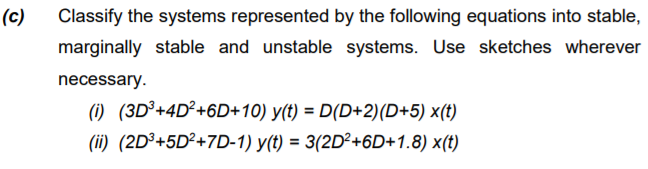 (c)
Classify the systems represented by the following equations into stable,
marginally stable and unstable systems. Use sketches wherever
necessary.
(1) (3D³+4D²+6D+10) y(t) = D(D+2)(D+5) x(t)
(ii) (2D³+5D²+7D-1) y(t) = 3(2D²+6D+1.8) x(t)
