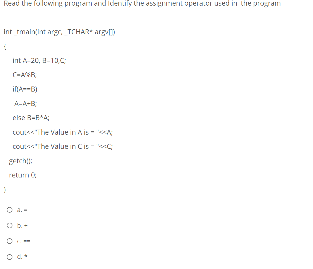 Read the following program and Identify the assignment operator used in the program
int _tmain(int argc, _TCHAR* argv[])
{
int A=20, B=10,C;
C=A%B;
if(A==B)
A=A+B;
else B=B*A;
cout<<"The Value in A is = "<<A;
cout<<"The Value in C is = "<<C;
getch();
return 0;
}
O a. =
O b. +
O C. ==
O d. *
