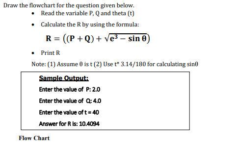 Draw the flowchart for the question given below.
Read the variable P, Q and theta (t)
• Calculate the R by using the formula:
R = ((P + Q) + ves – sin 0)
Print R
Note: (1) Assume 0 is t (2) Use t* 3.14/180 for calculating sine
Sample Output:
Enter the value of P: 2.0
Enter the value of Q: 4.0
Enter the value of t= 40
Answer for R is: 10.4094
Flow Chart
