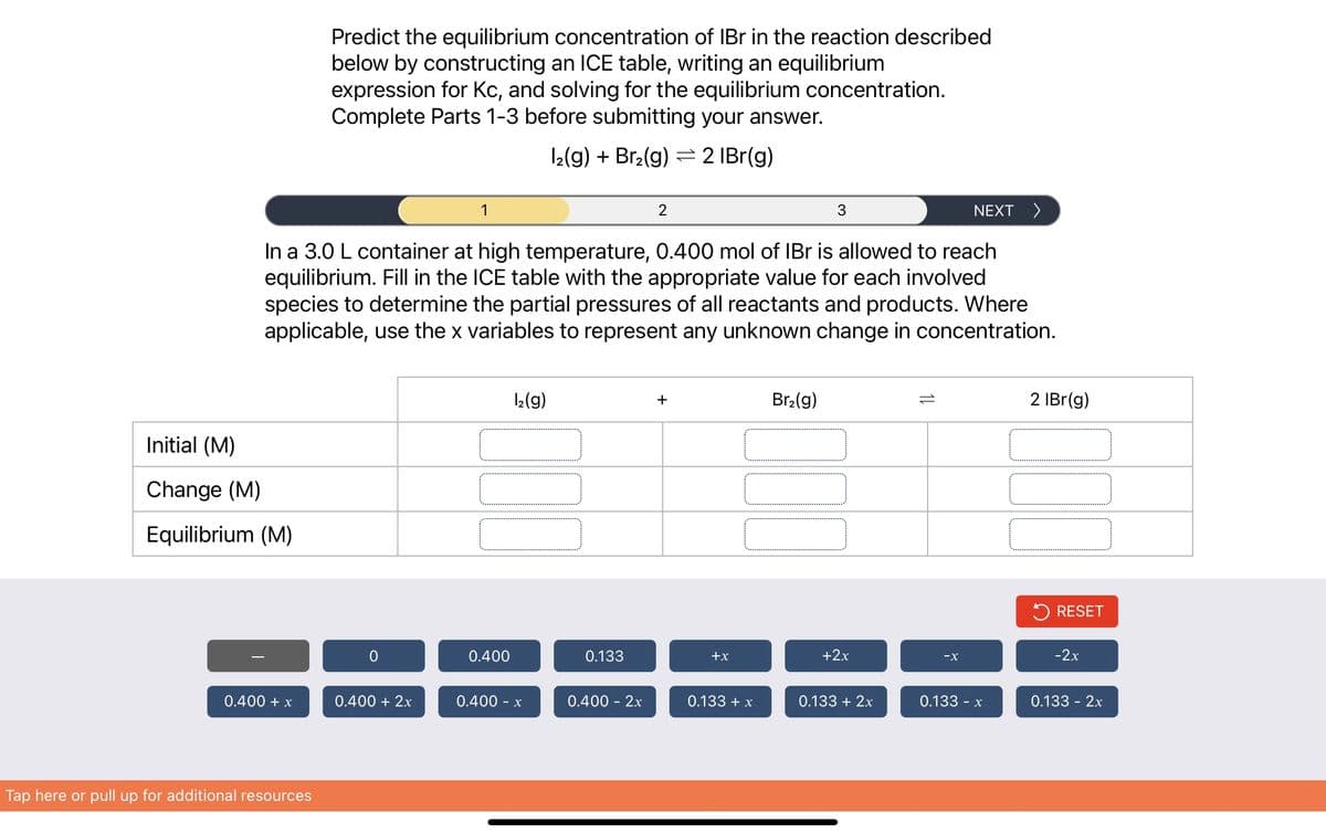 Initial (M)
Change (M)
Equilibrium (M)
0.400 + x
Predict the equilibrium concentration of IBr in the reaction described
below by constructing an ICE table, writing an equilibrium
expression for Kc, and solving for the equilibrium concentration.
Complete Parts 1-3 before submitting your answer.
12(g) + Br₂(g) 2 IBr(g)
Tap here or pull up for additional resources
In a 3.0 L container at high temperature, 0.400 mol of IBr is allowed to reach
equilibrium. Fill in the ICE table with the appropriate value for each involved
species to determine the partial pressures of all reactants and products. Where
applicable, use the x variables to represent any unknown change in concentration.
0
1
0.400 + 2x
1₂(g)
[0]
0.400
0.400 - x
0.133
2
0.400 - 2x
+
+x
3
Br₂(g)
0.133 + x
110
+2x
0.133 + 2x
NEXT >
-X
0.133 - x
2 IBr(g)
000
RESET
-2x
0.133 - 2x