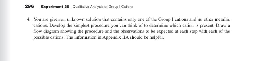 296 Experiment 36 Qualitative Analysis of Group I Cations
4. You are given an unknown solution that contains only one of the Group I cations and no other metallic
cations. Develop the simplest procedure you can think of to determine which cation is present. Draw a
flow diagram showing the procedure and the observations to be expected at each step with each of the
possible cations. The information in Appendix IIA should be helpful.