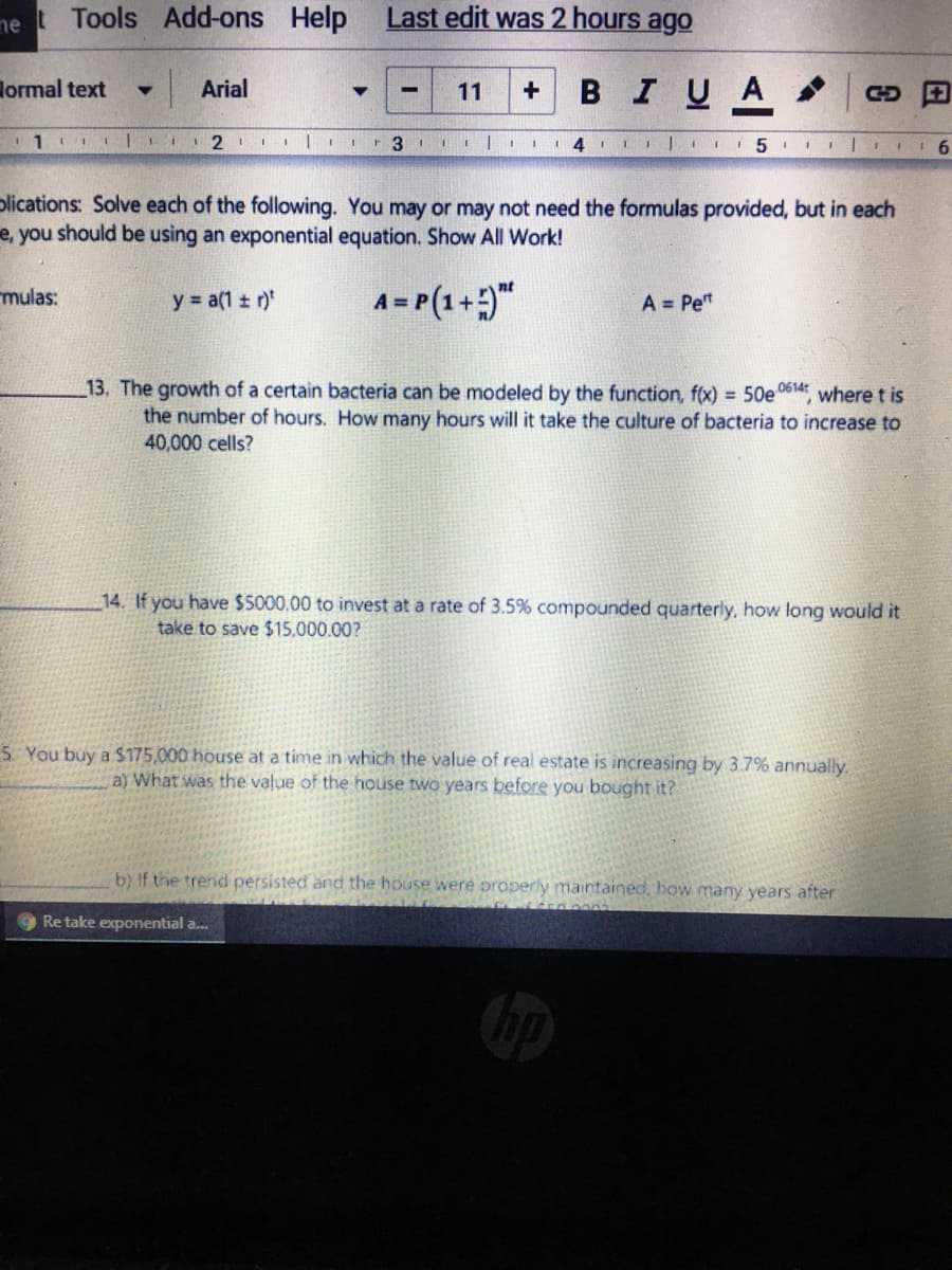 ne
t Tools
Add-ons Help
Last edit was 2 hours ago
lormal text
BIUA
Arial
11
+
%3
r 3 1
11
14
plications: Solve each of the following. You may or may not need the formulas provided, but in each
e, you should be using an exponential equation. Show All Work!
mulas:
y a(1 ± r)
A= P(1+"
A = Pe"
13. The growth of a certain bacteria can be modeled by the function, f(x) = 50e0614 where t is
the number of hours. How many hours will it take the culture of bacteria to increase to
40,000 cells?
14. If you have $5000.00 to invest at a rate of 3.5% compounded quarterly, how long would it
take to save $15,000.00?
5 You buy a $175,000 house at a time in which the value of real estate is increasing by 3.7% annually.
a) What was the value of the house two years before you bought it?
b) If the trend persisted and the house were properly maintained, how many years after
Re take exponential a.
日
