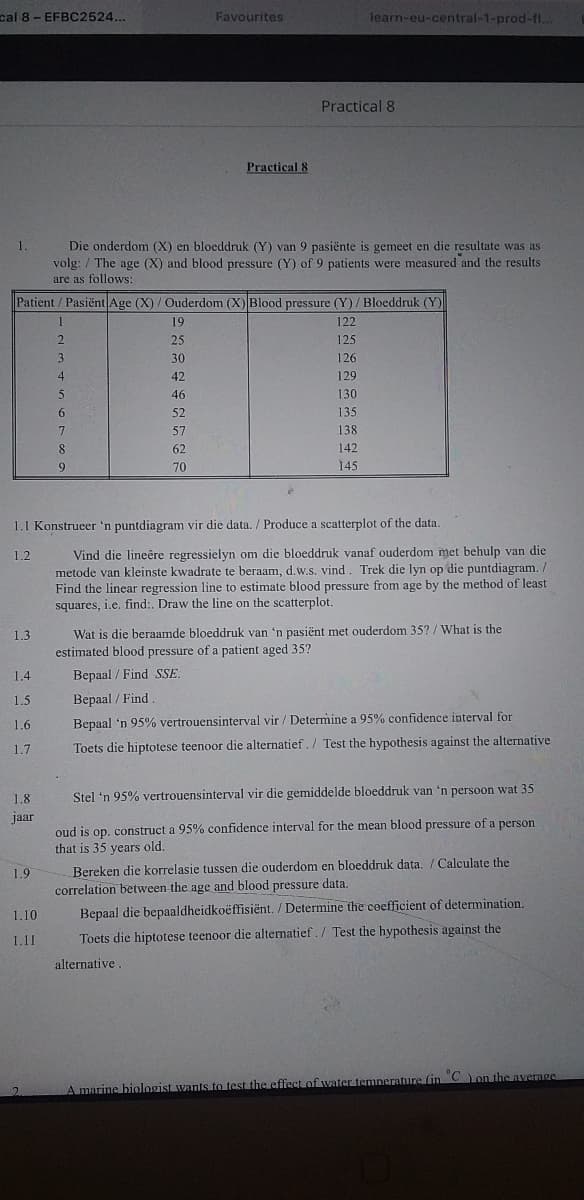 cal 8 - EFBC2524...
Favourites
learn-eu-central-1-prod-fl...
Practical 8
Practical 8
1.
Die onderdom (X) en bloeddruk (Y) van 9 pasiënte is gemeet en die resultate was as
volg: / The age (X) and blood pressure (Y) of 9 patients were measured and the results
are as follows:
Patient/ Pasiënt Age (X) / Ouderdom (X)Blood pressure (Y) / Bloeddruk (Y)
19
122
25
125
3
30
126
4
42
129
46
130
6.
52
135
57
138
8.
62
142
9.
70
145
1.1 Konstrueer 'n puntdiagram vir die data. / Produce a scatterplot of the data.
Vind die lineêre regressielyn om die bloeddruk vanaf ouderdom met behulp van die
metode van kleinste kwadrate te beraam, d.w.s. vind. Trek die lyn op die puntdiagram. /
Find the linear regression line to estimate blood pressure from age by the method of least
squares, i.e. find:. Draw the line on the scatterplot.
1.2
Wat is die beraamde bloeddruk van 'n pasiënt met ouderdom 35? / What is the
estimated blood pressure of a patient aged 35?
1.3
1.4
Bepaal / Find SSE.
1.5
Bepaal / Find
1.6
Bepaal 'n 95% vertrouensinterval vir / Determine a 95% confidence interval for
1.7
Toets die hiptotese teenoor die alternatief. / Test the hypothesis against the alternative
1.8
Stel 'n 95% vertrouensinterval vir die gemiddelde bloeddruk van 'n persoon wat 35
jaar
oud is op. construct a 95% confidence interval for the mean blood pressure of a person
that is 35 years old.
Bereken die korrelasie tussen die ouderdom en bloeddruk data. / Calculate the
correlation between the age and blood pressure data.
1.9
1.10
Bepaal die bepaaldheidkoëffisiënt. / Determine the cefficient of determination.
1.11
Toets die hiptotese teenoor die alternatief. / Test the hypothesis against the
alternative
A marine biologist wants to test the efffect of water temnerature (in Con the nverage
