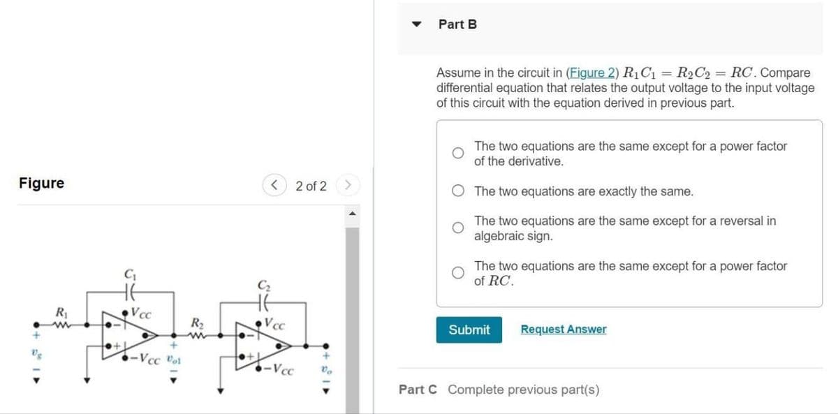 Figure
C₁
<
Part B
2 of 2 >
Assume in the circuit in (Figure 2) R₁C₁ = R₂C₂ = RC. Compare
differential equation that relates the output voltage to the input voltage
of this circuit with the equation derived in previous part.
The two equations are the same except for a power factor
of the derivative.
O The two equations are exactly the same.
The two equations are the same except for a reversal in
algebraic sign.
The two equations are the same except for a power factor
of RC.
R₁₁
w
Voc
R₂
Vcc
w
-Vcc Rat
-Vcc
Vo
Submit
Request Answer
Part C Complete previous part(s)