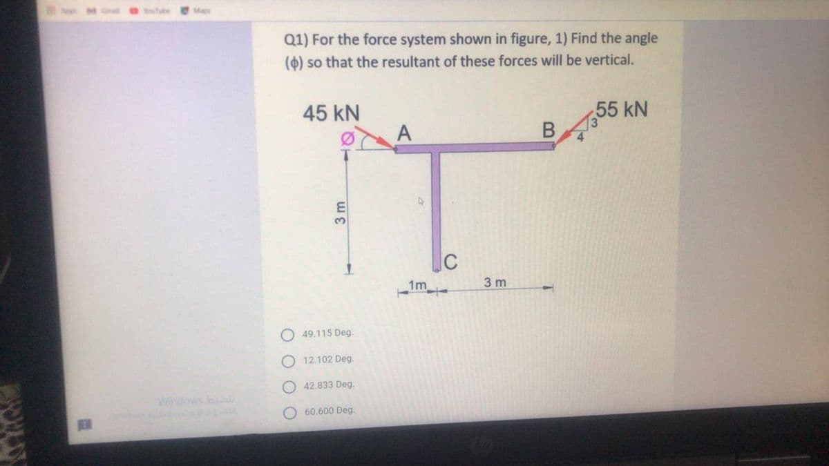 YouTube
Maps
Q1) For the force system shown in figure, 1) Find the angle
(4) so that the resultant of these forces will be vertical.
45 kN
55 kN
A
3.
1m
3 m
O 49.115 Deg.
O 12.102 Deg.
O 42.833 Deg.
Windows b
O 60.600 Deg.
