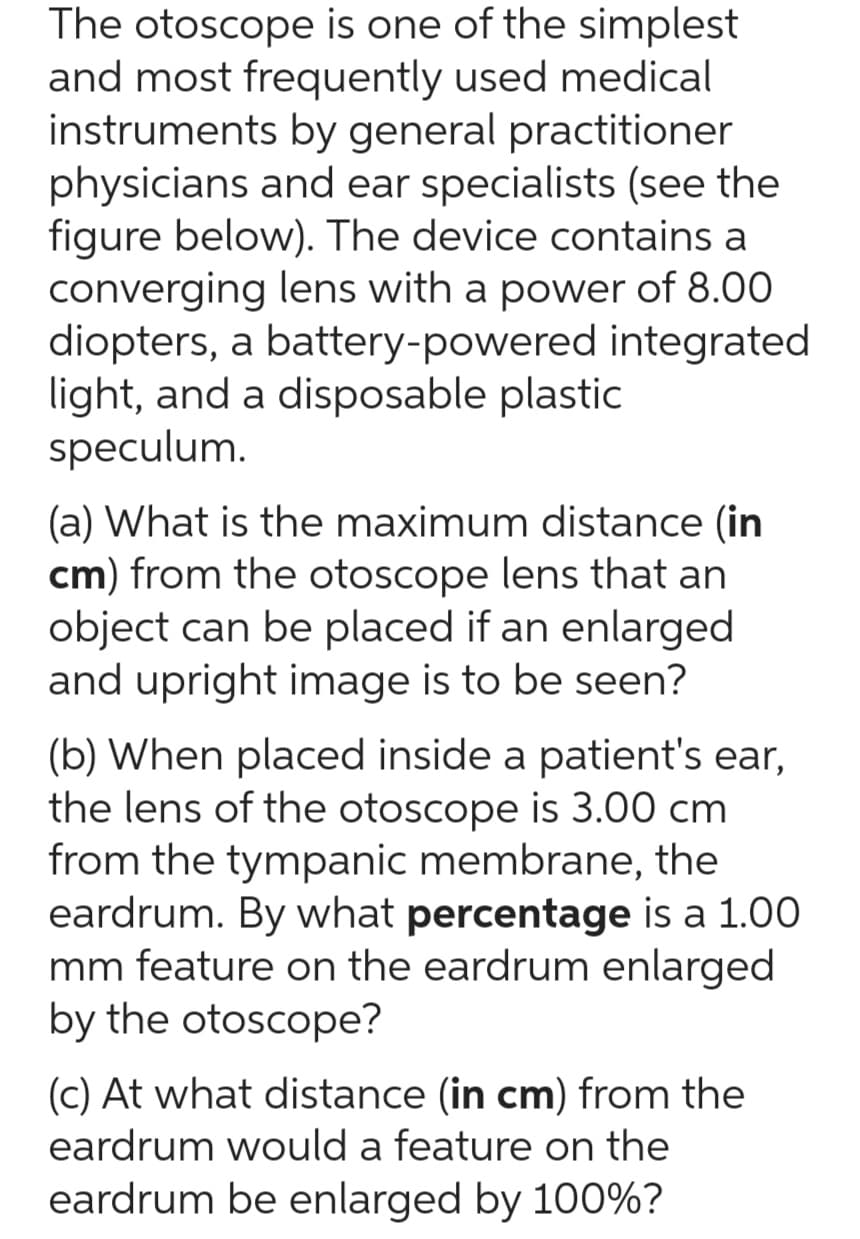 The otoscope is one of the simplest
and most frequently used medical
instruments by general practitioner
physicians and ear specialists (see the
figure below). The device contains a
converging lens with a power of 8.00
diopters, a battery-powered integrated
light, and a disposable plastic
speculum.
(a) What is the maximum distance (in
cm) from the otoscope lens that an
object can be placed if an enlarged
and upright image is to be seen?
(b) When placed inside a patient's ear,
the lens of the otoscope is 3.00 cm
from the tympanic membrane, the
eardrum. By what percentage is a 1.00
mm feature on the eardrum enlarged
by the otoscope?
(c) At what distance (in cm) from the
eardrum would a feature on the
eardrum be enlarged by 100%?
