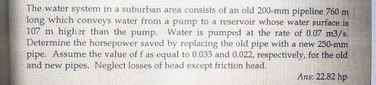 The water system in a suburban area consists of an old 200-mm pipeline 760 m
long which conveys water from a pump to a reservoir whose water surface is
107 m higher than the pump. Water is pumped at the rate of 0.07 m3/s.
Determine the horsepower saved by replacing the old pipe with a new 250-mm
pipe. Assume the value of f as equal to 0.033 and 0.022, respectively, for the old
and new pipes. Neglect losses of head except friction head.
Ans: 22.82 hp
