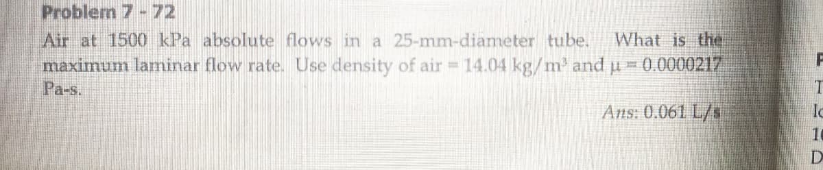 Problerm 7-72
Air at 1500 kPa absolute flows in a 25-mm-diameter tube.
maximum laminar flow rate. Use density of air 14.04 kg/m' and u
Pa-s.
What is the.
0.0000217
IT
Ans: 0.061 L/s
16
