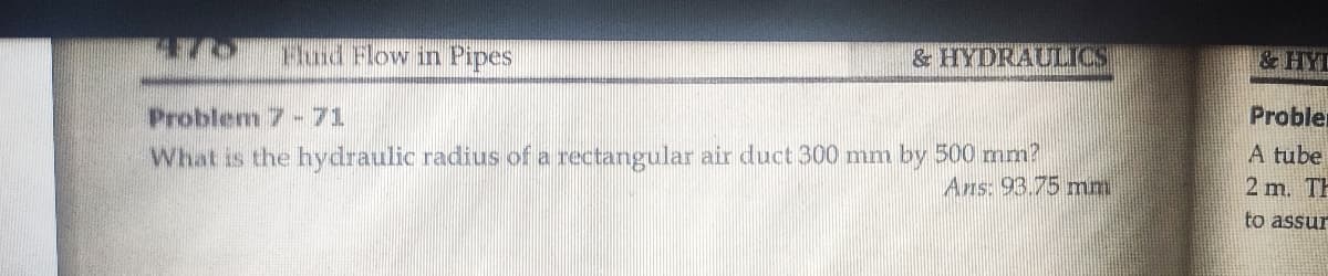 Fluid Flow in Pipes
& HYDRAULICS
&HYL
Problem 7 -71
Probler
What is the hydraulic radius of a rectangular air duct 300 mm by 500 mm?
Ans: 93.75 mm
A tube
2 m. TH
to assur
