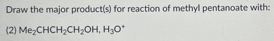 Draw the major product(s) for reaction of methyl pentanoate with:
(2) Me2CHCH2CH2OH, H30*
