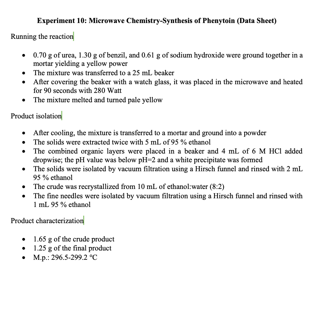 Experiment 10: Microwave Chemistry-Synthesis of Phenytoin (Data Sheet)
Running the reaction
0.70 g of urea, 1.30 g of benzil, and 0.61 g of sodium hydroxide were ground together in a
mortar yielding a yellow power
The mixture was transferred to a 25 mL beaker
After covering the beaker with a watch glass, it was placed in the microwave and heated
for 90 seconds with 280 Watt
The mixture melted and turned pale yellow
Product isolation
After cooling, the mixture is transferred to a mortar and ground into a powder
The solids were extracted twice with 5 mL of 95 % ethanol
The combined organic layers were placed in a beaker and 4 mL of 6 M HCl added
dropwise; the pH value was below pH=2 and a white precipitate was formed
The solids were isolated by vacuum filtration using a Hirsch funnel and rinsed with 2 mL
95 % ethanol
The crude was recrystallized from 10 mL of ethanol:water (8:2)
The fine needles were isolated by vacuum filtration using a Hirsch funnel and rinsed with
1 mL 95 % ethanol
Product characterization
1.65 g of the crude product
1.25 g of the final product
M.p.: 296.5-299.2 °C
