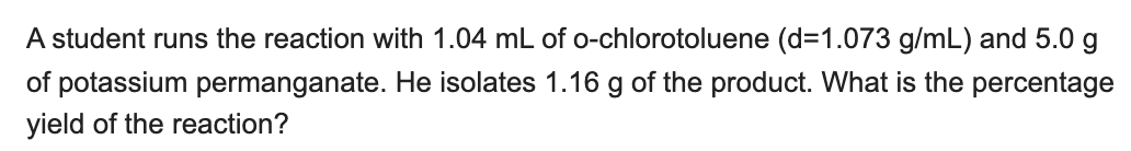 A student runs the reaction with 1.04 mL of o-chlorotoluene (d=1.073 g/mL) and 5.0 g
of potassium permanganate. He isolates 1.16 g of the product. What is the percentage
yield of the reaction?
