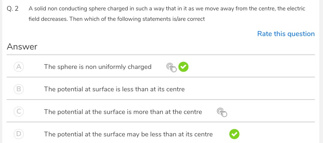 A solid non conducting sphere charged in such a way that in it as we move away from the centre, the electric
field decreases. Then which of the following statements is/are correct
Rate this question
wer
The sphere is non uniformly charged
The potential at surface is less than at its centre
The potential at the surface is more than at the centre
The potential at the surface may be less than at its centre
