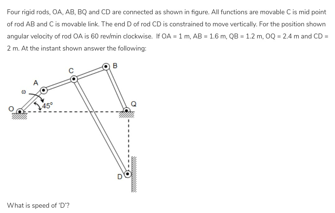 Four rigid rods, OA, AB, BQ and CD are connected as shown in figure. All functions are movable C is mid point
of rod AB and C is movable link. The end D of rod CD is constrained to move vertically. For the position shown
angular velocity of rod OA is 60 rev/min clockwise. If OA = 1 m, AB = 1.6 m, QB = 1.2 m, OQ = 2.4 m and CD =
2 m. At the instant shown answer the following:
B
A
45°
What is speed of 'D'?
