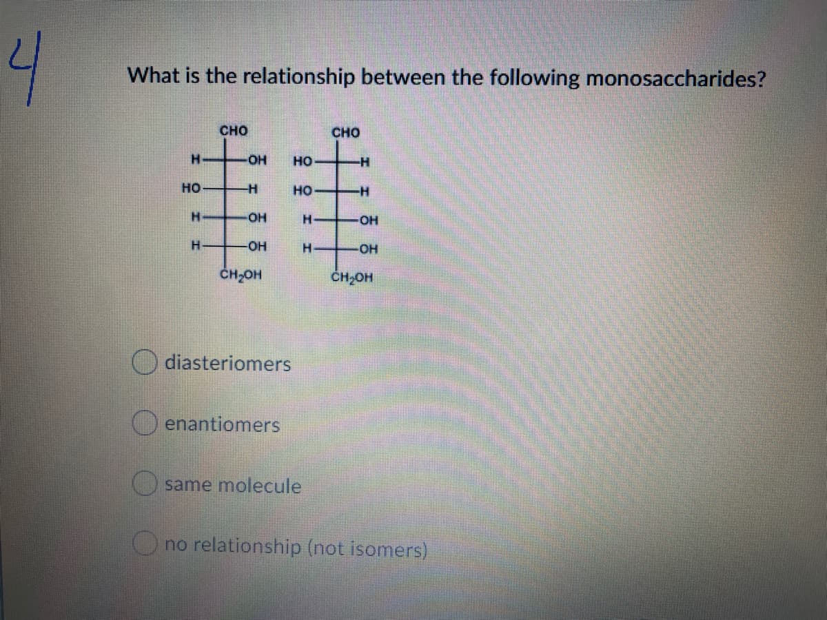 4
What is the relationship between the following monosaccharides?
華華
сно
CHO
H.
HO-
но
но
но
H.
HO-
H-
HO
H.
-OH
OH
CH,OH
CH,OH
diasteriomers
enantiomers
same molecule
O no relationship (not isomers)
