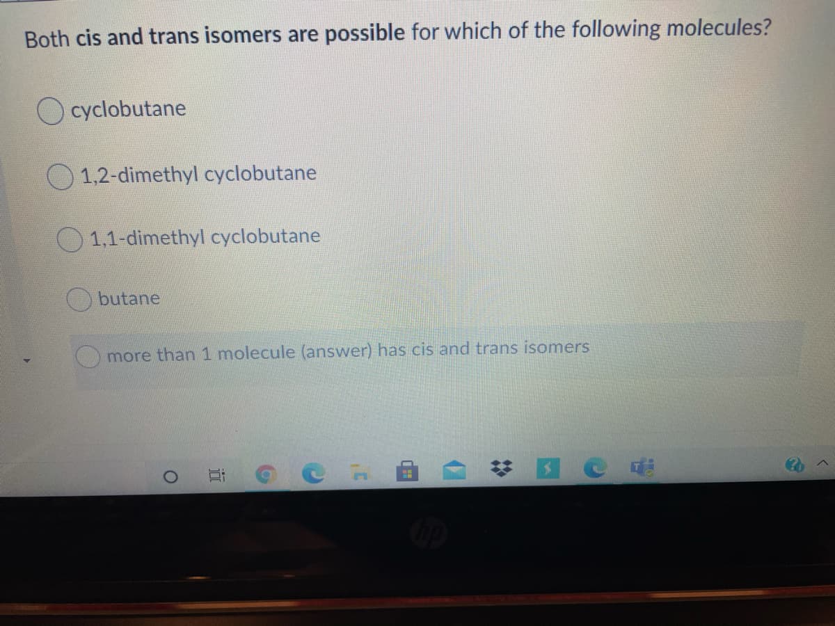 Both cis and trans isomers are possible for which of the following molecules?
O cyclobutane
1,2-dimethyl cyclobutane
1,1-dimethyl cyclobutane
butane
more than 1 molecule (answer) has cis and trans isomers
近
