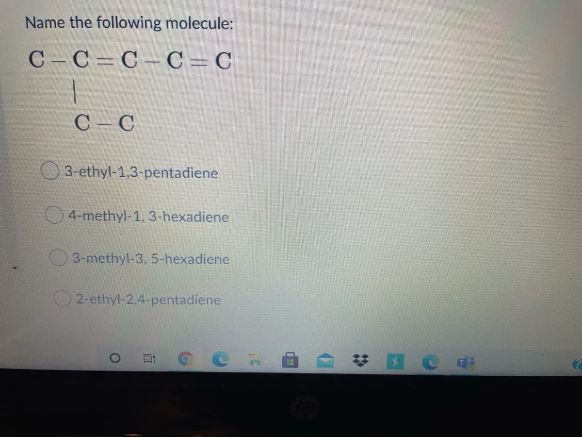 Name the following molecule:
C C= C- C = C
C C
3-ethyl-1,3-pentadiene
O4-methyl-1, 3-hexadiene
3-methyl-3, 5-hexadiene
O2-ethyl-2.4-pentadiene
%2:
