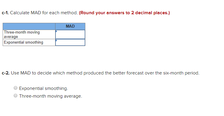 c-1. Calculate MAD for each method. (Round your answers to 2 decimal places.)
MAD
Three-month moving
average
Exponential smoothing
c-2. Use MAD to decide which method produced the better forecast over the six-month period.
Exponential smoothing.
Three-month moving average.
