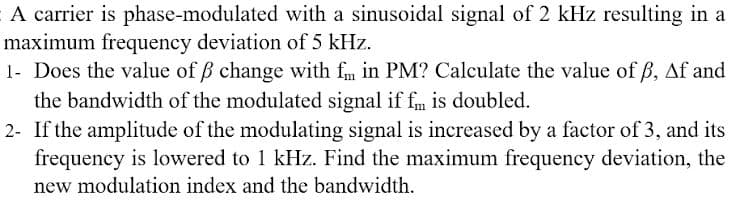 A carrier is phase-modulated with a sinusoidal signal of 2 kHz resulting in a
maximum frequency deviation of 5 kHz.
1- Does the value of ß change with fm in PM? Calculate the value of ß, Af and
the bandwidth of the modulated signal if fm is doubled.
2- If the amplitude of the modulating signal is increased by a factor of 3, and its
frequency is lowered to 1 kHz. Find the maximum frequency deviation, the
new modulation index and the bandwidth.
