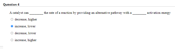 Question 4
A catalyst can
the rate of a reaction by providing an alternative pathway with a
activation energy
decrease, higher
increase, lower
O decrease, lower
O increase, higher
