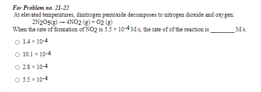 For Problem no. 21-22
At elevated temperatures, dinitrogen pentoxide decomposes to nitrogen dioxide and oxygen:
2N205(g) – 4NO2 (g) + 02 e
When the rate of formation of NO2 is 5.5 x 10-4 M/s, the rate of of the reaction is
O 1.4 x 10-4
M/s.
O 10.1 x 10-4
O 2.8 x 10-4
O 5.5 x 10-4
