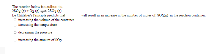 The reaction below is exothermic:
2502 (g) + 02 (g) 2803 (g)
Le Châtelier's Principle predicts that
O increasing the volume of the container
O increasing the temperature
will result in an increase in the number of moles of SO3(g) in the reaction container.
decreasing the pressure
increasing the amount of SO2
