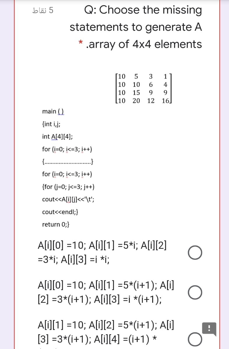 5 نقاط
Q: Choose the missing
statements to generate A
* .array of 4x4 elements
[10
5
3
1
10
10
6.
4
10
15
9.
9.
[10
20
12 16]
main (.).
{int i,j;
int A[4][4];
for (i=0; i<=3; i++)
for (i=0; i<=3; i++)
{for (j=0; j<=3; j++)
cout<<A[i][j]<<'\t';
cout<<endl;}
return 0;}
A[i][0] =10; A[i][1] =5*i; A[i][2]
=3*i; A[i][3] =i *i;
A[i][0] =10; A[i][1] =5*(i+1); A[i]
[2] =3*(i+1); A[i][3] =i *(i+1);
A[i][1] =10; A[i][2] =5*(i+1); A[i]
[3] =3*(i+1); A[i][4] =(i+1) *
