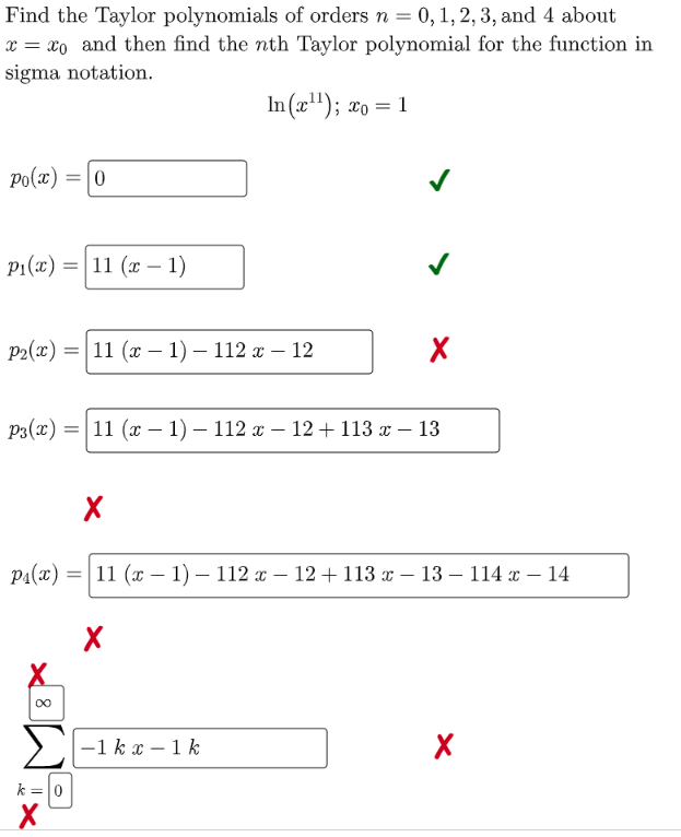 Find the Taylor polynomials of orders n = 0, 1, 2, 3, and 4 about
x = xo and then find the nth Taylor polynomial for the function in
sigma notation.
6.
In (x"); xo = 1
po(x) =|0
P1(x) =|11 (x – 1)
P:(«) %3D 11 (х — 1) — 112 — 12
P:(«) %3D| 11 (х — 1) — 112 х — 12 + 113 х — 13
P1(x) =| 11 (x – 1) – 112 x – 12 + 113 x – 13 – 114 x – 14
00
Σ
–1 k x – 1 k
k =
