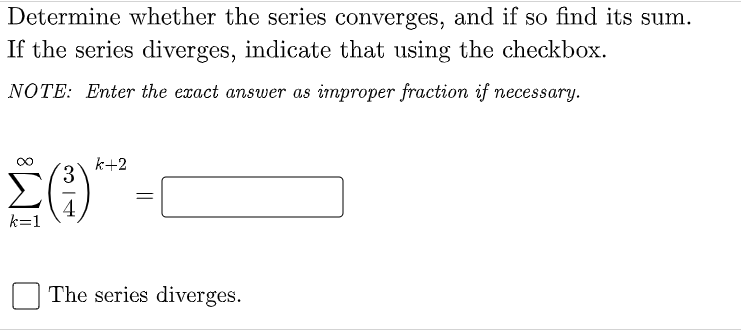 Determine whether the series converges, and if so find its sum.
If the series diverges, indicate that using the checkbox.
NOTE: Enter the exact answer as improper fraction if necessary.
k+2
4
k=1
The series diverges.
||
