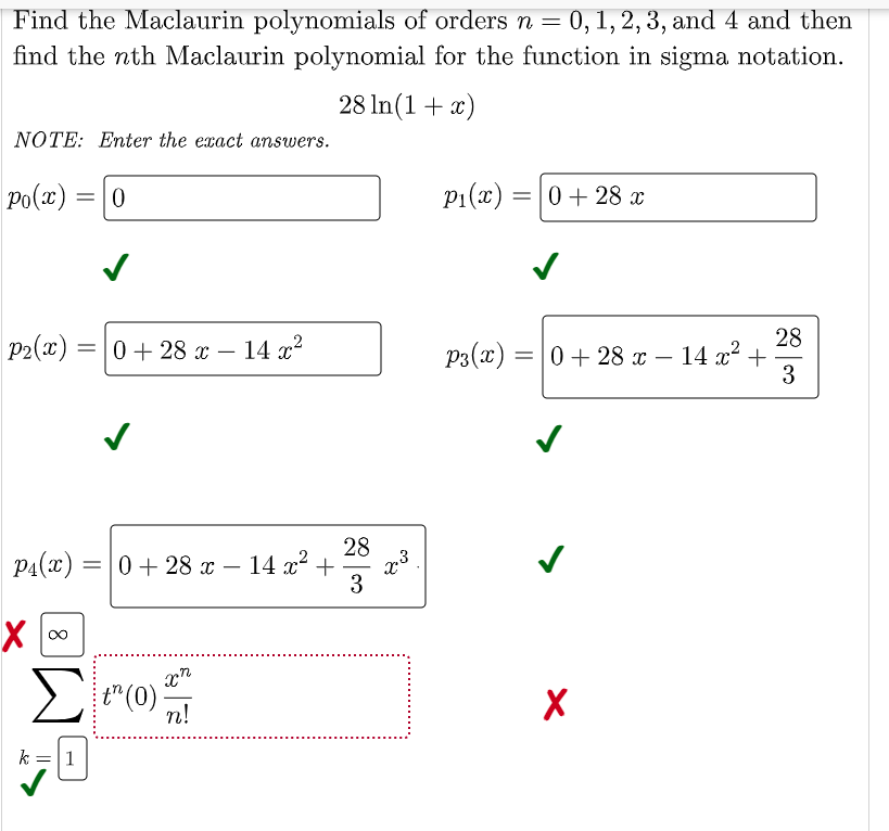 Find the Maclaurin polynomials of orders n = 0, 1, 2, 3, and 4 and then
find the nth Maclaurin polynomial for the function in sigma notation.
28 In(1+ x)
NOTE: Enter the exact answers.
Po(x)
p1(x) = 0+ 28 x
28
P2(x)
0 + 28 x – 14 x2
P3(x) =|0+28 x – 14 x² +
3
-
-
PA(x) :
28
=0+ 28 x – 14 x² +
.3
3
%3D
-
t"(0)
n!
k = 1
