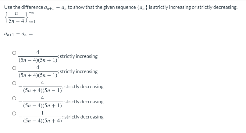 Use the difference an+1
n 1+
4 ) n=1
An to show that the given sequence {an} is strictly increasing or strictly decreasing.
5n
An+1 - an =
4
; strictly increasing
(5n – 4)(5n + 1)'
4
; strictly increasing
(5n + 4)(5n – 1)'
4
; strictly decreasing
(5n + 4)(5n – 1)*
4
; strictly decreasing
(5n – 4)(5n + 1)'
1
; strictly decreasing
(5n – 4)(5n + 4)
