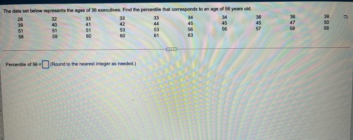 The data set below represents the ages of 36 executives. Find the percentile that corresponds to an age of 56 years old.
38
50
36
36
45
28
32
33
33
33
34
34
39
40
41
42
44
45
45
47
51
51
51
53
53
56
56
57
58
58
58
59
60
60
61
63
Percentile of 56 =
(Round to the nearest integer as needed.)
