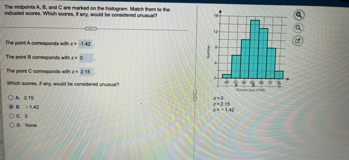 The midpoints A, B, and C are marked on the histogram. Match them to the
indicated scores. Which scores, if any, would be considered unusual?
16-
12-
The point A corresponds with z = -1.42
8-
The point B corresponds with z = 0
The point C corresponds with z= 2.15
Which scores, if any, would be considered unusual?
68
Scores (out of 80)
O A. 2.15
z = 0
z= 2.15
z= - 1.42
O B. - 1.42
O C. 0
O D. None
Number
