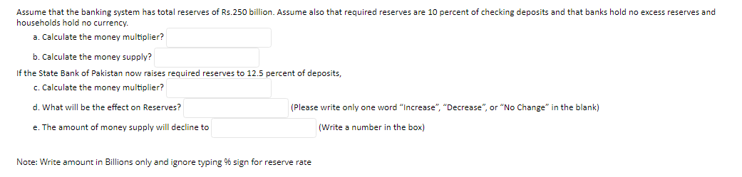 Assume that the banking system has total reserves of Rs.250 billion. Assume also that required reserves are 10 percent of checking deposits and that banks hold no excess reserves and
households hold no currency.
a. Calculate the money multiplier?
b. Calculate the money supply?
If the State Bank of Pakistan now raises required reserves to 12.5 percent of deposits,
c. Calculate the money multiplier?
d. What will be the effect on Reserves?
(Please write only one word "Increase", "Decrease", or "No Change" in the blank)
e. The amount of money supply will decline to
(Write a number in the box)
Note: Write amount in Billions only and ignore typing % sign for reserve rate
