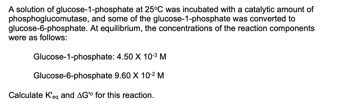 A solution of glucose-1-phosphate at 25°C was incubated with a catalytic amount of
phosphoglucomutase, and some of the glucose-1-phosphate was converted to
glucose-6-phosphate. At equilibrium, the concentrations of the reaction components
were as follows:
Glucose-1-phosphate: 4.50 X 10-3 M
Glucose-6-phosphate 9.60 X 10-2 M
Calculate K'eg and AG'o for this reaction.
